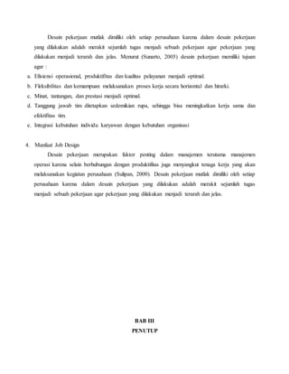 Desain pekerjaan mutlak dimiliki oleh setiap perusahaan karena dalam desain pekerjaan
yang dilakukan adalah merakit sejumlah tugas menjadi sebuah pekerjaan agar pekerjaan yang
dilakukan menjadi terarah dan jelas. Menurut (Sunarto, 2005) desain pekerjaan memiliki tujuan
agar :
a. Efisiensi operasional, produktifitas dan kualitas pelayanan menjadi optimal.
b. Fleksibilitas dan kemampuan melaksanakan proses kerja secara horizontal dan hirarki.
c. Minat, tantangan, dan prestasi menjadi optimal.
d. Tanggung jawab tim ditetapkan sedemikian rupa, sehingga bisa meningkatkan kerja sama dan
efektifitas tim.
e. Integrasi kebutuhan individu karyawan dengan kebutuhan organisasi
4. Manfaat Job Design
Desain pekerjaan merupakan faktor penting dalam manajemen terutama manajemen
operasi karena selain berhubungan dengan produktifitas juga menyangkut tenaga kerja yang akan
melaksanakan kegiatan perusahaan (Sulipan, 2000). Desain pekerjaan mutlak dimiliki oleh setiap
perusahaan karena dalam desain pekerjaan yang dilakukan adalah merakit sejumlah tugas
menjadi sebuah pekerjaan agar pekerjaan yang dilakukan menjadi terarah dan jelas.
BAB III
PENUTUP
 