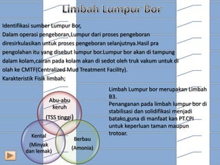 Identifikasi sumber Lumpur Bor,
Dalam operasi pengeboran,Lumpur dari proses pengeboran
diresirkulasikan untuk proses pengeboran selanjutnya.Hasil pra
pengolahan itu yang disebut lumpur bor.Lumpur bor akan di tampung
dalam kolam,cairan pada kolam akan di sedot oleh truk vakum untuk di
olah ke CMTF(Centralized Mud Treatment Facility).
Karakteristik Fisik limbah;

Abu-abu
keruh
(TSS tinggi)
Kental
(Minyak
dan lemak)

Berbau
(Amonia)

Limbah Lumpur bor merupakan Limbah
B3.
Penanganan pada limbah lumpur bor di
stabilisasi dan solidifikasi menjadi
batako,guna di manfaat kan PT.CPI
untuk keperluan taman maupun
trotoar.

 