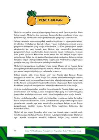vi Modul PJJ Mata Pelajaran Prakarya Aspek Pengolahan – Kelas VII Semester Genap
PENDAHULUAN
Modul ini merupakan bahan ajar berseri yang dirancang untuk Ananda gunakan dalam
belajar mandiri. Modul ini akan membantu dan memberikan pengalaman belajar yang
bermakna bagi Ananda untuk mencapai kompetensi yang dituju secara mandiri.
Sebagai bahan ajar, unsur-unsur pokok modul ini terdiri atas (a) tujuan pembelajaran,
(b) aktivitas pembelajaran, dan (c) evaluasi. Tujuan pembelajaran menjadi sasaran
penguasaan kompetensi yang dituju dalam belajar. Aktivitas pembelajaran berupa
aktivitas-aktivitas yang Ananda akan lakukan agar memperoleh pengalaman-
pengalaman belajar yang bermakna dalam mencapai tujuan pembelajaran. Evaluasi
ialah proses penentuan kesesuaian antara proses dan hasil belajar dengan tujuan
pembelajaran. Dalam hal ini, evaluasi bertujuan untuk memberikan latihan sekaligus
mengukur tingkat ketercapaian kompetensi yang Ananda peroleh sesuai dengan tujuan
pembelajaran yang telah ditetapkan pada bagian awal modul.
Modul ini menggunakan pendekatan belajar tuntas. Dalam hal ini Ananda harus
mencapai tingkat ketuntasan kompetensi tertentu sebelum Ananda melanjutkan untuk
pencapaian kompetensi selanjutnya pada modul berikutnya.
Belajar mandiri ialah proses belajar aktif yang Ananda akan lakukan dengan
menggunakan modul ini. Dalam belajar aktif tersebut dibutuhkan dorongan niat atau
motif Ananda untuk menguasai kompetensi yang telah ditetapkan pada bagian awal
modul. Sasaran utama dalam belajar mandiri tersebut ialah Ananda dapat memperoleh
kompetensi yang telah ditetapkan serta memperoleh kemandirian dalam belajar.
Aktivitas pembelajaran dalam modul ini berpusat pada diri Ananda, bukan pada guru
maupun materi ajar. Artinya, Ananda merupakan subjek yang aktif dan bertanggung
jawab dalam pembelajaran Ananda sendiri sesuai dengan kecepatan belajar Ananda.
Strategi pembelajaran dalam modul ini memfasilitasi pengalaman belajar bermakna.
Selain memperoleh kompetensi utama, yaitu kompetensi yang ditetapkan pada tujuan
pembelajaran, Ananda juga akan memperoleh pengalaman belajar terkait dengan
pengembangan karakter, literasi, berpikir kritis, kreativitas, kolaborasi, dan
komunikasi efektif.
Modul ini juga dapat digunakan oleh orang tua Ananda secara mandiri untuk
mendukung aktivitas belajar Ananda di rumah. Dukungan orang tua sangat diharapkan
agar Ananda benar-benar memiliki kebiasaan belajar yang mandiri dan
 