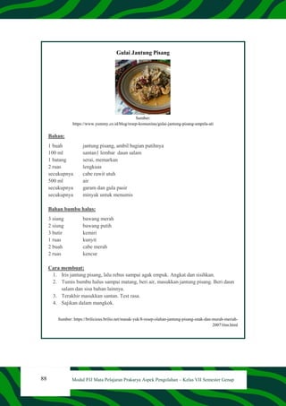88 Modul PJJ Mata Pelajaran Prakarya Aspek Pengolahan – Kelas VII Semester Genap
Gulai Jantung Pisang
Sumber:
https://www.yummy.co.id/blog/resep-komunitas/gulai-jantung-pisang-ampela-ati
Bahan:
1 buah jantung pisang, ambil bagian putihnya
100 ml santan1 lembar daun salam
1 batang serai, memarkan
2 ruas lengkuas
secukupnya cabe rawit utuh
500 ml air
secukupnya garam dan gula pasir
secukupnya minyak untuk menumis
Bahan bumbu halus:
3 siung bawang merah
2 siung bawang putih
3 butir kemiri
1 ruas kunyit
2 buah cabe merah
2 ruas kencur
Cara membuat:
1. Iris jantung pisang, lalu rebus sampai agak empuk. Angkat dan sisihkan.
2. Tumis bumbu halus sampai matang, beri air, masukkan jantung pisang. Beri daun
salam dan sisa bahan lainnya.
3. Terakhir masukkan santan. Test rasa.
4. Sajikan dalam mangkok.
Sumber: https://brilicious.brilio.net/masak-yuk/8-resep-olahan-jantung-pisang-enak-dan-murah-meriah-
200716m.html
 