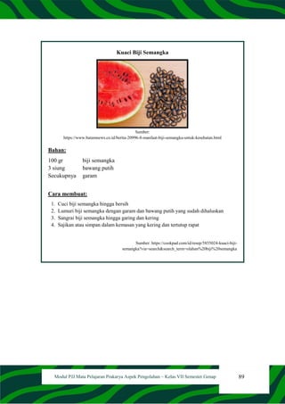 89
Modul PJJ Mata Pelajaran Prakarya Aspek Pengolahan – Kelas VII Semester Genap
Kuaci Biji Semangka
Sumber:
https://www.batamnews.co.id/berita-20996-8-manfaat-biji-semangka-untuk-kesehatan.html
Bahan:
100 gr biji semangka
3 siung bawang putih
Secukupnya garam
Cara membuat:
1. Cuci biji semangka hingga bersih
2. Lumuri biji semangka dengan garam dan bawang putih yang sudah dihaluskan
3. Sangrai biji semangka hingga garing dan kering
4. Sajikan atau simpan dalam kemasan yang kering dan tertutup rapat
Sumber: https://cookpad.com/id/resep/5855024-kuaci-biji-
semangka?via=search&search_term=olahan%20biji%20semangka
 