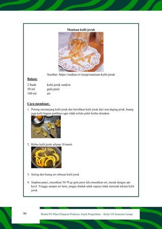 90 Modul PJJ Mata Pelajaran Prakarya Aspek Pengolahan – Kelas VII Semester Genap
Manisan kulit jeruk
Sumber: https://endeus.tv/resep/manisan-kulit-jeruk
Bahan:
2 buah kulit jeruk sunkist
50 ml gula pasir
100 ml air
Cara membuat:
1. Potong memanjang kulit jeruk dan bersihkan kulit jeruk dari sisa daging jeruk, buang
juga kulit bagian putihnya agar tidak terlalu pahit ketika dimakan
2. Rebus kulit jeruk selama 10 menit
3. Saring dan buang air rebusan kulit jeruk
4. Siapkan panci, masukkan 50-70 gr gula pasir lalu masukkan air, masak dengan api
kecil. Tunggu sampai air larut, jangan diaduk-aduk supaya tidak merusak tekstur kulit
jeruk
 