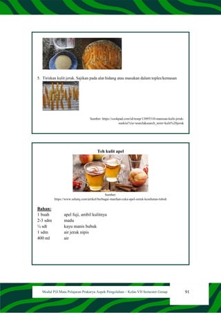 91
Modul PJJ Mata Pelajaran Prakarya Aspek Pengolahan – Kelas VII Semester Genap
5. Tiriskan kulit jeruk. Sajikan pada alat hidang atau masukan dalam toples/kemasan
Sumber: https://cookpad.com/id/resep/13895310-manisan-kulit-jeruk-
sunkist?via=search&search_term=kulit%20jeruk
Teh kulit apel
Sumber:
https://www.sehatq.com/artikel/berbagai-manfaat-cuka-apel-untuk-kesehatan-tubuh
Bahan:
1 buah apel fuji, ambil kulitnya
2-3 sdm madu
¼ sdt kayu manis bubuk
1 sdm air jeruk nipis
400 ml air
 