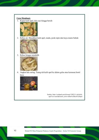92 Modul PJJ Mata Pelajaran Prakarya Aspek Pengolahan – Kelas VII Semester Genap
Cara Membuat:
1. Kupas kulit apel, lalu cuci hingga bersih
2. Rebus air. Masukkan kulit apel, madu, jeruk nipis dan kayu manis bubuk
3. Rebus hingga mendidih
4. Angkat lalu saring. Tuang teh kulit apel ke dalam gelas atau kemasan botol
kaca
Sumber: https://cookpad.com/id/resep/13902111-teh-kulit-
apel?via=search&search_term=olahan%20kulit%20apel
 