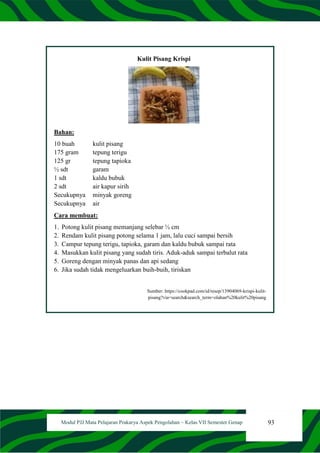 93
Modul PJJ Mata Pelajaran Prakarya Aspek Pengolahan – Kelas VII Semester Genap
Kulit Pisang Krispi
Bahan:
10 buah kulit pisang
175 gram tepung terigu
125 gr tepung tapioka
½ sdt garam
1 sdt kaldu bubuk
2 sdt air kapur sirih
Secukupnya minyak goreng
Secukupnya air
Cara membuat:
1. Potong kulit pisang memanjang selebar ½ cm
2. Rendam kulit pisang potong selama 1 jam, lalu cuci sampai bersih
3. Campur tepung terigu, tapioka, garam dan kaldu bubuk sampai rata
4. Masukkan kulit pisang yang sudah tiris. Aduk-aduk sampai terbalut rata
5. Goreng dengan minyak panas dan api sedang
6. Jika sudah tidak mengeluarkan buih-buih, tiriskan
Sumber: https://cookpad.com/id/resep/13904069-krispi-kulit-
pisang?via=search&search_term=olahan%20kulit%20pisang
 