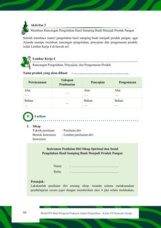 94 Modul PJJ Mata Pelajaran Prakarya Aspek Pengolahan – Kelas VII Semester Genap
Aktivitas 3
Membuat Rancangan Pengolahan Hasil Samping Buah Menjadi Produk Pangan
Setelah membaca materi pengolahan hasil samping buah menjadi produk pangan, agar
Ananda mampu membuat rancangan pengolahan, penyajian dan pengemasan produk,
isilah Lembar Kerja 4 di bawah ini!
Lembar Kerja 4
Rancangan Pengolahan, Penyajian, dan Pengemasan Produk
Nama produk yang akan dibuat : ……………………………………………
Perencanaan
Tahapan
Pembuatan
Penyajian Pengemasan
Alat:
….
….
Alat:
….
Alat:
….
Bahan:
…
....
Bahan:
…
Bahan:
…
D. Latihan
1. Sikap
Teknik penilaian : Penilaian diri
Bentuk Instrumen : Lembar penilaaian diri
Instrumen :
Instrumen Penilaian Diri Sikap Spiritual dan Sosial
Pengolahan Hasil Samping Buah Menjadi Produk Pangan
Nama : ……………………………………..
Kelas : ……………………………………..
Petunjuk:
Lakukanlah penilaian diri tentang sikap Ananda selama melaksanakan
pembelajaran secara jujur dengan memberikan skor 4 jika selalu melakukan,
 