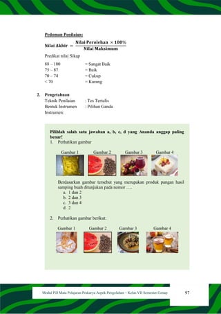 97
Modul PJJ Mata Pelajaran Prakarya Aspek Pengolahan – Kelas VII Semester Genap
Pedoman Penilaian:
𝐍𝐢𝐥𝐚𝐢 𝐀𝐤𝐡𝐢𝐫 =
𝐍𝐢𝐥𝐚𝐢 𝐏𝐞𝐫𝐨𝐥𝐞𝐡𝐚𝐧 × 𝟏𝟎𝟎%
𝐍𝐢𝐥𝐚𝐢 𝐌𝐚𝐤𝐬𝐢𝐦𝐮𝐦
Predikat nilai Sikap
88 – 100 = Sangat Baik
75 – 87 = Baik
70 – 74 = Cukup
< 70 = Kurang
2. Pengetahuan
Teknik Penilaian : Tes Tertulis
Bentuk Instrumen : Pilihan Ganda
Instrumen:
Pilihlah salah satu jawaban a, b, c, d yang Ananda anggap paling
benar!
1. Perhatikan gambar
Gambar 1 Gambar 2 Gambar 3 Gambar 4
Berdasarkan gambar tersebut yang merupakan produk pangan hasil
samping buah ditunjukan pada nomor ….
a. 1 dan 2
b. 2 dan 3
c. 3 dan 4
d. 2
2. Perhatikan gambar berikut:
Gambar 1 Gambar 2 Gambar 3 Gambar 4
 
