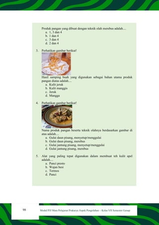 98 Modul PJJ Mata Pelajaran Prakarya Aspek Pengolahan – Kelas VII Semester Genap
Produk pangan yang dibuat dengan teknik olah merebus adalah....
a. 1, 3 dan 4
b. 1 dan 4
c. 3 dan 4
d. 2 dan 4
3. Perhatikan gambar berikut!
Hasil samping buah yang digunakan sebagai bahan utama produk
pangan diatas adalah....
a. Kulit jeruk
b. Kulit manggis
c. Jeruk
d. Mangga
4. Perhatikan gambar berikut!
Nama produk pangan beserta teknik olahnya berdasarkan gambar di
atas adalah....
a. Gulai daun pisang, menyetup/menggulai
b. Gulai daun pisang, merebus
c. Gulai jantung pisang, menyetup/menggulai
d. Gulai jantung pisang, merebus
5. Alat yang paling tepat digunakan dalam membuat teh kulit apel
adalah....
a. Panci presto
b. Wajan besi
c. Termos
d. Panci
 