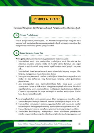 101
Modul PJJ Mata Pelajaran Prakarya Aspek Pengolahan – Kelas VII Semester Genap
PEMBELAJARAN 3
Membuat, Menyajikan, dan Mengemas Produk Pengolahan Hasil Samping Buah
A. Tujuan Pembelajaran
Setelah menyelesaikan pembelajaran 3 ini, Ananda diharapkan dapat mengolah hasil
samping buah menjadi produk pangan yang ada di wilayah setempat, menyajikan dan
mengemas secara menarik produk yang dihasilkan.
B. Peran Guru dan Orang Tua
Peran guru dalam pembelajaran menggunakan unit modul ini adalah
1. Memfasilitasi sumber dan media dalam pembelajaran untuk bisa diakses dan
dipastikan diterima terutama modul ini beserta lembar kerjanya serta dapat
digunakan oleh siswa baik luring atau daring (WhatsApp, e-mail, google classroom
dsb.).
2. Memfasilitasi siswa berupa instruksi pembelajaran baik langsung maupun tidak
langsung menggunakan media luring atau daring.
3. Merespon setia permasalah kesulitan pembelajaran baik dalam menggunakan unit
modul ini atau pertanyaan yang berhubungan langsung dalam pelaksanaan
pembelajaran.
4. Jika dimungkinkan guru membuat/membuka kelas maya pada Learning
Management System (LMS) seperti menggunakan google classroom dan siswa
dapat bergabung (join), seluruh aktivias pembelajaran dapat dimasukan kedalam
Classwork (penugasan) dan dapat melampirkan sumber pembelajaran, lembar
kerja dan tes formatif/sumatif.
Peran orang tua terkait pembelajaran Ananda dalam menggunakan modul ini adalah
1. Memastikan putra/putrinya siap untuk memulai pembelajaran dengan modul ini.
2. Memfasilitasi putra/putrinya dalam penggunaan bahan, alat, media dan sumber
baik luring atau daring yang mendukung pembelajaran menggunakan modul ini.
3. Memastikan putra/putrinya memahami setiap instruksi yang terdapat modul ini.
4. Memastikan keberlangsung putra/putrinya dalam keterlibatan pembelajaran
melalui pengawasan langsung atau tidak langsung terutama dalam penggunaan alat
 
