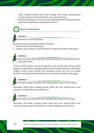102 Modul PJJ Mata Pelajaran Prakarya Aspek Pengolahan – Kelas VII Semester Genap
dalam membuat produk olahan hasil samping buah dengan mengutamakan
prosedur yang benar dan K3 (kesehatan dan keselamatan kerja).
5. Berkoordinasi dengan wali kelas/guru jika terjadi permasalah dalam persiapan dan
pelaksanaan pembelajaran menggunakan modul ini.
C. Aktivitas Pembelajaran
Aktivitas 1
Memahami Tujuan Pembelajaran
Melakukan persiapan pembelajaran dengan melakukan:
1. berdoa untuk memulai pembelajaran
2. membaca dan memahami tujuan pembelajaran sebelum melanjutkan pembelajaran.
Aktivitas 2
Mencermati Rancangan Pengolahan Hasil Samping Buah menjadi Produk Pangan
yang Sudah Dibuat
Setelah Ananda membuat rancangan pengolahan hasil samping buah menjadi produk
pangan dan menghasilkan rancangan pembuatan produk pada pembelajaran sebelumnya.
Silahkan Ananda cermati kembali hasil rancangan tersebut dan catat jika terdapat
perubahan rancangan produk pengolahan hasil samping buah menjadi produk pangan.
Aktivitas 3
Menyiapkan Bahan Pengolahan Hasil Samping Buah menjadi Produk Pangan
Menyiapkan bahan dalam membuat produk olahan dari hasil samping buah sesuai
rancangan yang telah dibuat di pembelajaran 2.
Aktivitas 4
Menyiapkan Alat Pengolahan Hasil Samping Buah menjadi Produk Pangan
Menyiapkan alat dalam membuat produk olahan dari hasil samping buah sesuai
rancangan dengan dengan memperhatikan prosedur penggunaan alat yang benar.
 