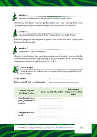 103
Modul PJJ Mata Pelajaran Prakarya Aspek Pengolahan – Kelas VII Semester Genap
Aktivitas 5
Membuat Pengolahan Hasil Samping Buah menjadi Produk Pangan
Menyiapkan alat dalam membuat produk olahan dari hasil samping buah sesuai
rancangan dengan dengan memperhatikan prosedur penggunaan alat yang benar.
Aktivitas 6
Menyajikan Produk Pengolahan Hasil Samping Buah yang sudah Dibuat
Melakukan penyajian dan pengemasan produk hasil olahan dari hasil samping buah
dengan kreatif dan inovatif.
Aktivitas 7
Mengirimkan Tugas Pembelajaran
Mencatat setiap kegiatan dan mendokumentasikannya (foto/video) serta memberikan
ulasan/komentar sendiri atas kegiatan langkah-langkah membuat produk sesuai dengan
rancangan dan dituangkan pada lembar kerja 5 (LK.5).
Lembar Kerja 5
Catatan Kegiatan dan Dokumentasi Pengolahan Hasil Samping Buah Menjadi
Produk Pangan
Nama Produk : …………………………………….
Bahan setengah jadi yang digunakan : …………………………………….
Langkah Kegiatan
Membuat Produk
Catatan Deskripsi Kegiatan
Dokumentasi
Kegiatan (Foto/Link
Video)
1. Menyiapkan bahan
penyajian/kemasan
produk
……………………………...
……………………………...
……………………………...
……………………………...
2. Menggunakan alat
untuk
……………………………...
……………………………...
 