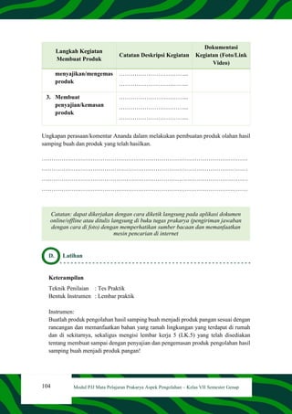 104 Modul PJJ Mata Pelajaran Prakarya Aspek Pengolahan – Kelas VII Semester Genap
Langkah Kegiatan
Membuat Produk
Catatan Deskripsi Kegiatan
Dokumentasi
Kegiatan (Foto/Link
Video)
menyajikan/mengemas
produk
……………………………...
……………………………...
3. Membuat
penyajian/kemasan
produk
……………………………...
……………………………...
……………………………...
Ungkapan perasaan/komentar Ananda dalam melakukan pembuatan produk olahan hasil
samping buah dan produk yang telah hasilkan.
……………………………………………………………………………………………
……………………………………………………………………………………………
……………………………………………………………………………………………
……………………………………………………………………………………………
Catatan: dapat dikerjakan dengan cara diketik langsung pada aplikasi dokumen
online/offline atau ditulis langsung di buku tugas prakarya (pengiriman jawaban
dengan cara di foto) dengan memperhatikan sumber bacaan dan memanfaatkan
mesin pencarian di internet
D. Latihan
Keterampilan
Teknik Penilaian : Tes Praktik
Bentuk Instrumen : Lembar praktik
Instrumen:
Buatlah produk pengolahan hasil samping buah menjadi produk pangan sesuai dengan
rancangan dan memanfaatkan bahan yang ramah lingkungan yang terdapat di rumah
dan di sekitarnya, sekaligus mengisi lembar kerja 5 (LK.5) yang telah disediakan
tentang membuat sampai dengan penyajian dan pengemasan produk pengolahan hasil
samping buah menjadi produk pangan!
 