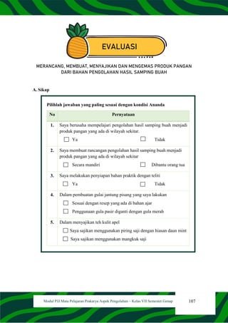 107
Modul PJJ Mata Pelajaran Prakarya Aspek Pengolahan – Kelas VII Semester Genap
EVALUASI
MERANCANG, MEMBUAT, MENYAJIKAN DAN MENGEMAS PRODUK PANGAN
DARI BAHAN PENGOLAHAN HASIL SAMPING BUAH
A. Sikap
Pilihlah jawaban yang paling sesuai dengan kondisi Ananda
No Pernyataan
1. Saya berusaha mempelajari pengolahan hasil samping buah menjadi
produk pangan yang ada di wilayah sekitar.
Ya Tidak
2. Saya membuat rancangan pengolahan hasil samping buah menjadi
produk pangan yang ada di wilayah sekitar
Secara mandiri Dibantu orang tua
3. Saya melakukan penyiapan bahan praktik dengan teliti
Ya Tidak
4. Dalam pembuatan gulai jantung pisang yang saya lakukan
Sesuai dengan resep yang ada di bahan ajar
Penggunaan gula pasir diganti dengan gula merah
5. Dalam menyajikan teh kulit apel
Saya sajikan menggunakan piring saji dengan hiasan daun mint
Saya sajikan menggunakan mangkuk saji
 