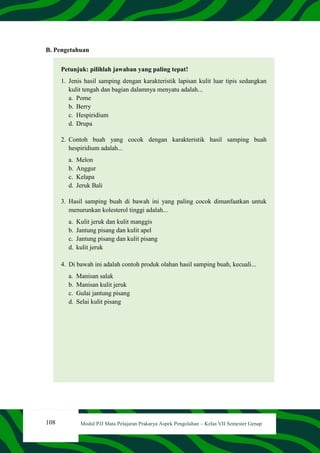 108 Modul PJJ Mata Pelajaran Prakarya Aspek Pengolahan – Kelas VII Semester Genap
B. Pengetahuan
Petunjuk: pilihlah jawaban yang paling tepat!
1. Jenis hasil samping dengan karakteristik lapisan kulit luar tipis sedangkan
kulit tengah dan bagian dalamnya menyatu adalah...
a. Pome
b. Berry
c. Hespiridium
d. Drupa
2. Contoh buah yang cocok dengan karakteristik hasil samping buah
hespiridium adalah...
a. Melon
b. Anggur
c. Kelapa
d. Jeruk Bali
3. Hasil samping buah di bawah ini yang paling cocok dimanfaatkan untuk
menurunkan kolesterol tinggi adalah...
a. Kulit jeruk dan kulit manggis
b. Jantung pisang dan kulit apel
c. Jantung pisang dan kulit pisang
d. kulit jeruk
4. Di bawah ini adalah contoh produk olahan hasil samping buah, kecuali...
a. Manisan salak
b. Manisan kulit jeruk
c. Gulai jantung pisang
d. Selai kulit pisang
 