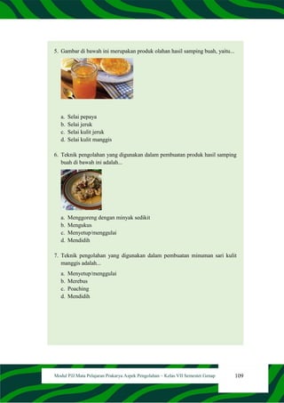 109
Modul PJJ Mata Pelajaran Prakarya Aspek Pengolahan – Kelas VII Semester Genap
5. Gambar di bawah ini merupakan produk olahan hasil samping buah, yaitu...
a. Selai pepaya
b. Selai jeruk
c. Selai kulit jeruk
d. Selai kulit manggis
6. Teknik pengolahan yang digunakan dalam pembuatan produk hasil samping
buah di bawah ini adalah...
a. Menggoreng dengan minyak sedikit
b. Mengukus
c. Menyetup/menggulai
d. Mendidih
7. Teknik pengolahan yang digunakan dalam pembuatan minuman sari kulit
manggis adalah...
a. Menyetup/menggulai
b. Merebus
c. Poaching
d. Mendidih
 
