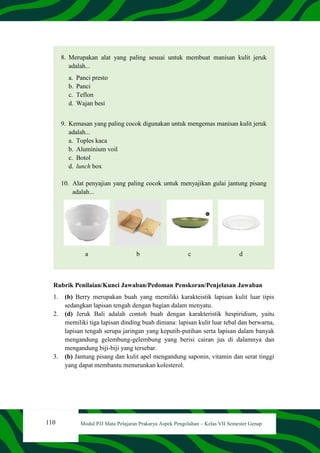 110 Modul PJJ Mata Pelajaran Prakarya Aspek Pengolahan – Kelas VII Semester Genap
8. Merupakan alat yang paling sesuai untuk membuat manisan kulit jeruk
adalah...
a. Panci presto
b. Panci
c. Teflon
d. Wajan besi
9. Kemasan yang paling cocok digunakan untuk mengemas manisan kulit jeruk
adalah...
a. Toples kaca
b. Aluminium voil
c. Botol
d. lunch box
10. Alat penyajian yang paling cocok untuk menyajikan gulai jantung pisang
adalah...
a b c d
Rubrik Penilaian/Kunci Jawaban/Pedoman Penskoran/Penjelasan Jawaban
1. (b) Berry merupakan buah yang memiliki karakteistik lapisan kulit luar tipis
sedangkan lapisan tengah dengan bagian dalam menyatu.
2. (d) Jeruk Bali adalah contoh buah dengan karakteristik hespiridium, yaitu
memiliki tiga lapisan dinding buah dimana: lapisan kulit luar tebal dan berwarna,
lapisan tengah serupa jaringan yang keputih-putihan serta lapisan dalam banyak
mengandung gelembung-gelembung yang berisi cairan jus di dalamnya dan
mengandung biji-biji yang tersebar.
3. (b) Jantung pisang dan kulit apel mengandung saponin, vitamin dan serat tinggi
yang dapat membantu menurunkan kolesterol.
 