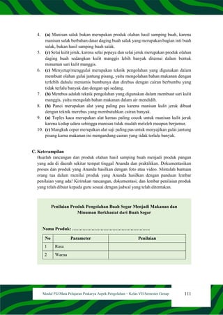 111
Modul PJJ Mata Pelajaran Prakarya Aspek Pengolahan – Kelas VII Semester Genap
4. (a) Manisan salak bukan merupakan produk olahan hasil samping buah, karena
manisan salak berbahan dasar daging buah salak yang merupakan bagian inti buah
salak, bukan hasil samping buah salak.
5. (c) Selai kulit jeruk, karena selai pepaya dan selai jeruk merupakan produk olahan
daging buah sedangkan kulit manggis lebih banyak ditemui dalam bentuk
minuman sari kulit manggis.
6. (c) Menyetup/menggulai merupakan teknik pengolahan yang digunakan dalam
membuat olahan gulai jantung pisang, yaitu mengolahan bahan makanan dengan
terlebih dahulu menumis bumbunya dan direbus dengan cairan berbumbu yang
tidak terlalu banyak dan dengan api sedang.
7. (b) Merebus adalah teknik pengolahan yang digunakan dalam membuat sari kulit
manggis, yaitu mengolah bahan makanan dalam air mendidih.
8. (b) Panci merupakan alat yang paling pas karena manisan kulit jeruk dibuat
dengan teknik merebus yang membutuhkan cairan banyak.
9. (a) Toples kaca merupakan alat kemas paling cocok untuk manisan kulit jeruk
karena kedap udara sehingga manisan tidak mudah meleleh maupun berjamur.
10. (c) Mangkuk ceper merupakan alat saji paling pas untuk menyajikan gulai jantung
pisang karna makanan ini mengandung cairan yang tidak terlalu banyak.
C. Keterampilan
Buatlah rancangan dan produk olahan hasil samping buah menjadi produk pangan
yang ada di daerah sekitar tempat tinggal Ananda dan praktikkan. Dokumentasikan
proses dan produk yang Ananda hasilkan dengan foto atau video. Mintalah bantuan
orang tua dalam menilai produk yang Ananda hasilkan dengan panduan lembar
penilaian yang ada! Kirimkan rancangan, dokumentasi, dan lembar penilaian produk
yang telah dibuat kepada guru sesuai dengan jadwal yang telah ditentukan.
Penilaian Produk Pengolahan Buah Segar Menjadi Makanan dan
Minuman Berkhasiat dari Buah Segar
Nama Produk: …………………………………………….
No Parameter Penilaian
1 Rasa
2 Warna
 