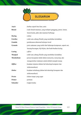 113
Modul PJJ Mata Pelajaran Prakarya Aspek Pengolahan – Kelas VII Semester Genap
GLOSARIUM
Anyir : berbau seperti bau ikan; amis
Botani : studi ilmiah tanaman, yang meliputi ganggang, jamur, lumut,
lumut kerak, pakis dan tanaman berbunga
Daring : online
Estetika : salah satu cabang filsafat yang membahas keindahan.
Gondok : pembesaran abnormal kelenjar tiroid
Granola : jenis makanan yang terdiri dari beberapa komponen, seperti oat,
kacang-kacangan, biji-bijian, dan buah-buahan kering
Luring : offline
Mengkal : salah satu cabang filsafat yang membahas keindahan.
Metabolisme : proses kecepatan tubuh dalam mencerna, menyerap, dan
mengasimilasi makanan untuk diubah menjadi energi.
Offline : keadaan terputus (dalam hal teknologi komputer dan
telekomunikasi)
Online : keadaan terhubung (dalam hal teknologi komputer dan
telekomunikasi)
Presto : dalam tempo yang cepat
Primer : pertama
Sekunder : tingkat kedua
 
