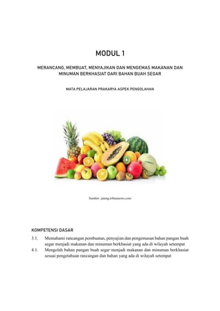 2 Modul PJJ Mata Pelajaran Prakarya Aspek Pengolahan – Kelas VII Semester Genap
MODUL 1
MERANCANG, MEMBUAT, MENYAJIKAN DAN MENGEMAS MAKANAN DAN
MINUMAN BERKHASIAT DARI BAHAN BUAH SEGAR
MATA PELAJARAN PRAKARYA ASPEK PENGOLAHAN
Sumber: jateng.tribunnews.com
KOMPETENSI DASAR
3.1. Memahami rancangan pembuatan, penyajian dan pengemasan bahan pangan buah
segar menjadi makanan dan minuman berkhasiat yang ada di wilayah setempat
4.1. Mengolah bahan pangan buah segar menjadi makanan dan minuman berkhasiat
sesuai pengetahuan rancangan dan bahan yang ada di wilayah setempat
 