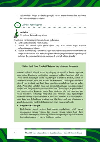 4 Modul PJJ Mata Pelajaran Prakarya Aspek Pengolahan – Kelas VII Semester Genap
5. Berkoordinasi dengan wali kelas/guru jika terjadi permasalahan dalam persiapan
dan pelaksanaan pembelajaran.
C. Aktivitas Pembelajaran
Aktivitas 1
Memahami Tujuan Pembelajaran
Melakukan persiapan pembelajaran dengan melakukan:
1. Berdoa untuk memulai pembelajaran,
2. Bacalah dan pahami tujuan pembelajaran yang akan Ananda capai sebelum
melanjutkan pembelajaran,
3. Bacalah materi tentang olahan buah segar menjadi makanan dan minuman berkhasiat
yang ada di bawah ini agar Ananda dapat melakukan pengolahan buah segar menjadi
makanan dan minuman berkhasiat yang ada di wilayah sekitar Ananda!
Olahan Buah Segar Menjadi Makanan dan Minuman Berkhasiat
Indonesia terkenal sebagai negara agraris yang menghasilkan beraneka produk
buah–buahan. Kandungan nutrisi dalam buah sangat baik bagi kesehatan tubuh kita.
Secara umum, kandungan utama yang terdapat dalam buah–buahan, adalah air,
vitamin dan mineral, serat, anti oksidan dan karbohidrat. Kandungan vitamin dan
mineral yang terdapat pada buah dapat membantu metabolisme kerja sel dalam
tubuh. Pengolahan terhadap buah akan meningkatkan harga jual, masa simpan
menjadi lama dan jangkauan pemasaran lebih luas. Disamping itu pengolahan buah
juga memungkinkan konsumen masih dapat menikmati cita rasa buah pada saat
bukan musimnya. Teknologi pengolahan dan peralatan yang digunakanpun
sederhana sehingga dapat diterapkan di mana saja terutama di daerah penghasil
buah. Buah yang diolah biasanya adalah yang tidak lulus grade atau kelas mutunya
rendah dan memiliki cacat fisik (luka/memar) tetapi tidak rusak/busuk.
A. Pengertian Buah Segar
Buah-buahan sangat penting bagi proses metabolisme tubuh karena
mengandung banyak vitamin dan mineral. Secara botani, buah dapat
didefinisikan sebagai ovari matang dari suatu bunga dengan segala isinya serta
bagian-bagian yang terkait erat dari bunga tersebut.
 