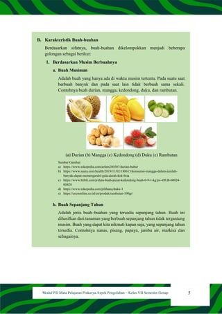 5
Modul PJJ Mata Pelajaran Prakarya Aspek Pengolahan – Kelas VII Semester Genap
B. Karakteristik Buah-buahan
Berdasarkan sifatnya, buah-buahan dikelompokkan menjadi beberapa
golongan sebagai berikut:
1. Berdasarkan Musim Berbuahnya
a. Buah Musiman
Adalah buah yang hanya ada di waktu musim tertentu. Pada suatu saat
berbuah banyak dan pada saat lain tidak berbuah sama sekali.
Contohnya buah durian, mangga, kedondong, duku, dan rambutan.
(a) Durian (b) Mangga (c) Kedondong (d) Duku (e) Rambutan
Sumber Gambar:
a) https://www.tokopedia.com/arfam280507/durian-bubur
b) https://www.suara.com/health/2019/11/02/180615/konsumsi-mangga-dalam-jumlah-
banyak-dapat-memengaruhi-gula-darah-kok-bisa
c) https://www.blibli.com/p/duta-buah-pusat-kedondong-buah-0-9-1-kg/ps--DUB-60024-
00428
d) https://www.tokopedia.com/pilihanq/duku-1
e) https://cocoonline.co.id/en/produk/rambutan-100gr/
b. Buah Sepanjang Tahun
Adalah jenis buah–buahan yang tersedia sepanjang tahun. Buah ini
dihasilkan dari tanaman yang berbuah sepanjang tahun tidak tergantung
musim. Buah yang dapat kita nikmati kapan saja, yang sepanjang tahun
tersedia. Contohnya nanas, pisang, papaya, jambu air, markisa dan
sebagainya.
 