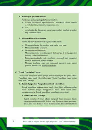 8 Modul PJJ Mata Pelajaran Prakarya Aspek Pengolahan – Kelas VII Semester Genap
4. Kandungan gizi buah-buahan
Kandungan gizi yang ada pada buah antara lain:
 Vitamin dan mineral, seperti vitamin C, asam folat, kalium, vitamin
A (beta karoten), vitamin E, magnesium, zinc
 Air
 Antioksidan dan fitonutrien, yang juga memberi manfaat tersendiri
bagi kesehatan tubuh.
5. Manfaat/khasiat buah-buahan
Berikut beberapa manfaat buah bagi kesehatan tubuh:
 Mencegah obesitas dan menjaga berat badan yang ideal.
 Menurunkan kadar kolesterol.
 Menurunkan tekanan darah.
 Menurunkan risiko penyakit, seperti diabetes tipe 2, stroke, penyakit
jantung, kanker dan hipertensi.
 Kandungan serat pada buah membantu mencegah dan mengatasi
masalah pencernaan, seperti sembelit.
 Menjaga kesehatan mata dan mencegah penyakit mata terkait
penuaan, katarak, dan degenerasi makula.
C. Teknik Pengolahan Pangan
Teknik dasar pengolahan bahan pangan dibedakan menjadi dua yaitu Teknik
Pengolahan panas basah (Moist Heat) dan Teknik Pengolahan panas kering
(Dry Heat Cooking).
1. Teknik Pengolahan Pangan Panas Basah (Moist Heat)
Teknik pengolahan makanan panas basah (Moist Heat) adalah mengolah
bahan makanan dengan menggunakan bahan dasar cairan untuk
mematangkannya. Teknik pengolahan panas basah ini meliputi:
a. Teknik Merebus (Boiling)
Teknik merebus (boiling) adalah mengolah bahan makanan dalam
cairan yang sudah mendidih. Cairan yang digunakan dapat berupa air,
kaldu, atau susu. Caranya bahan makanan dapat dimasukkan kedalam
 