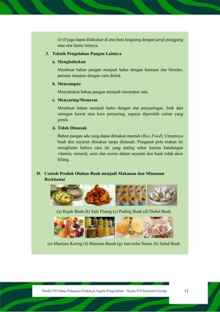 11
Modul PJJ Mata Pelajaran Prakarya Aspek Pengolahan – Kelas VII Semester Genap
Grill juga dapat dilakukan di atas bara langsung dengan jeruji panggang
atau alat bantu lainnya.
3. Teknik Pengolahan Pangan Lainnya
a. Menghaluskan
Membuat bahan pangan menjadi halus dengan bantuan alat blender,
parutan maupun dengan cara diulek.
b. Mencampur
Menyatukan bahan pangan menjadi tercampur rata.
c. Menyaring/Memeras
Membuat bahan menjadi halus dengan alat penyaringan, baik dari
saringan kawat atau kain penyaring, supaya diperoleh cairan yang
jernih.
d. Tidak Dimasak
Bahan pangan ada yang dapat dimakan mentah (Raw Food). Umumnya
buah dan sayuran dimakan tanpa dimasak. Penganut pola makan ini
mengklaim bahwa cara ini yang paling sehat karena kandungan
vitamin, mineral, serat dan enzim dalam sayuran dan buah tidak akan
hilang.
D. Contoh Produk Olahan Buah menjadi Makanan dan Minuman
Berkhasiat
(a) Rujak Buah (b) Sale Pisang (c) Puding Buah (d) Dodol Buah
(e) Manisan Kering (f) Manisan Basah (g) Jam/selai Nanas (h) Salad Buah
 