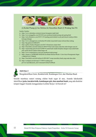 12 Modul PJJ Mata Pelajaran Prakarya Aspek Pengolahan – Kelas VII Semester Genap
(i) Kolak Pisang (j) Jus Delima (k) Smoothies Buah (l) Wedang Sari Pir
Sumber Gambar:
a) https://www.yukmakan.com/post/sensasi-kesegaran-rujak-buah
b) https://www.panggulku.com/2018/03/cara-membuat-keripik-pisang-sale-garing.html
c) https://solo.tribunnews.com/2019/11/01/puding-jeruk-koktail-cocok-jadi-dessert-enaknya-bikin-
keluarga-bahagia
d) https://www.subangjawara.com/kuliner/84-inilah-resep-dodol-nanas-terlezat-khas-subang
e) https://bp-guide.id/AXRGtrFO
f) https://gallery-budaya.blogspot.com/2017/10/manisan-cianjur.html
g) https://food.detik.com/info-kuliner/d-2907475/buat-selai-nanas-enak-dan-sehat-dengan-cara-ini
h) https://sajiansedap.grid.id/read/101908747/salad-buah-mudah-disajikan-dengan-resep-salad-buah-
jelly-untuk-dessert-makan-malam?page=all
i) https://www.resepistimewa.com/cara-membuat-kolak-pisang/
j) https://shopee.co.id/PROMO-MURAH-Jus-Buah-Delima-Merah-1-Liter-Juice-Pomegranate-Segar-
i.24882019.6317598850
k) https://food.detik.com/info-kuliner/d-4901440/7-resep-smoothies-buah-yang-enak-dan-sehat
l) https://cookpad.com/id/resep/11718935-wedang-sari-
pir?via=search&search_term=minuman%20sari%20buah
Aktivitas 2
Mengidentifikasi Jenis, Karakteristik, Kandungan Gizi, dan Manfaat Buah
Setelah membaca materi tentang olahan buah segar di atas, Ananda lakukanlah
identifikasi jenis, karakteristik, kandungan gizi, dan manfaat buah yang ada disekitar
tempat tinggal Ananda menggunakan Lembar Kerja-1 di bawah ini!
 