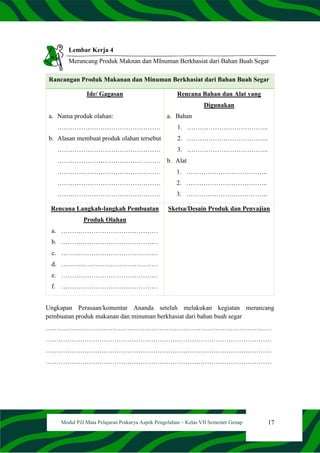 17
Modul PJJ Mata Pelajaran Prakarya Aspek Pengolahan – Kelas VII Semester Genap
Lembar Kerja 4
Merancang Produk Maknan dan MInuman Berkhasiat dari Bahan Buah Segar
Rancangan Produk Makanan dan Minuman Berkhasiat dari Bahan Buah Segar
Ide/ Gagasan
a. Nama produk olahan:
…………………………………………
b. Alasan membuat produk olahan tersebut
…………………………………………
…………………………………………
…………………………………………
…………………………………………
…………………………………………
Rencana Bahan dan Alat yang
Digunakan
a. Bahan
1. ………………………………..
2. ………………………………..
3. ………………………………..
b. Alat
1. ………………………………..
2. ………………………………..
3. ………………………………..
Rencana Langkah-langkah Pembuatan
Produk Olahan
a. ………………………………………
b. ………………………………………
c. ………………………………………
d. ………………………………………
e. ………………………………………
f. ………………………………………
Sketsa/Desain Produk dan Penyajian
Ungkapan Perasaan/komentar Ananda setelah melakukan kegiatan merancang
pembuatan produk makanan dan minuman berkhasiat dari bahan buah segar
……………………………………………………………………………………………
……………………………………………………………………………………………
……………………………………………………………………………………………
……………………………………………………………………………………………
 