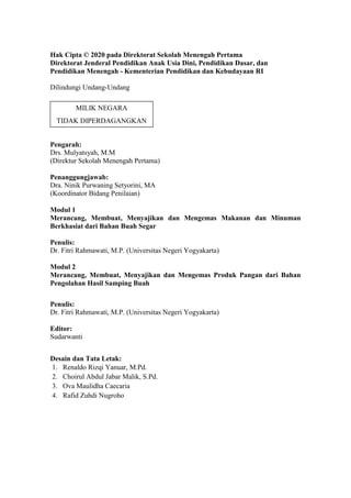 Hak Cipta © 2020 pada Direktorat Sekolah Menengah Pertama
Direktorat Jenderal Pendidikan Anak Usia Dini, Pendidikan Dasar, dan
Pendidikan Menengah - Kementerian Pendidikan dan Kebudayaan RI
Dilindungi Undang-Undang
Pengarah:
Drs. Mulyatsyah, M.M
(Direktur Sekolah Menengah Pertama)
Penanggungjawab:
Dra. Ninik Purwaning Setyorini, MA
(Koordinator Bidang Penilaian)
Modul 1
Merancang, Membuat, Menyajikan dan Mengemas Makanan dan Minuman
Berkhasiat dari Bahan Buah Segar
Penulis:
Dr. Fitri Rahmawati, M.P. (Universitas Negeri Yogyakarta)
Modul 2
Merancang, Membuat, Menyajikan dan Mengemas Produk Pangan dari Bahan
Pengolahan Hasil Samping Buah
Penulis:
Dr. Fitri Rahmawati, M.P. (Universitas Negeri Yogyakarta)
Editor:
Sudarwanti
Desain dan Tata Letak:
1. Renaldo Rizqi Yanuar, M.Pd.
2. Choirul Abdul Jabar Malik, S.Pd.
3. Ova Maulidha Caecaria
4. Rafid Zuhdi Nugroho
MILIK NEGARA
TIDAK DIPERDAGANGKAN
 