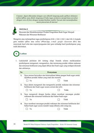18 Modul PJJ Mata Pelajaran Prakarya Aspek Pengolahan – Kelas VII Semester Genap
Catatan: dapat dikerjakan dengan cara diketik langsung pada aplikasi dokumen
online/offline atau ditulis langsung di buku tugas prakarya (pengiriman jawaban
dengan cara di foto) dengan memperhatikan sumber bacaan dan memanfaatkan
mesin pencarian di internet
Aktivitas 6
Mencatat dan Mendokumentasi Produk Pengolahan Buah Segar Menjadi
Makanan dan Minuman Berkhasiat
Mengirim atau melampirkan tugas pembelajaran (LK.1, LK.2, LK.3, dan LK.4.) kepada
guru melalui offline atau online (WhatsApp, e-mail, google classroom dsb.) dan
menyimak hasil nilai dan respon/penguatan dari guru terhadap hasil pembelajaran yang
telah dikirimkan.
D. Latihan
1. Lakukanlah penilaian diri tentang sikap Ananda selama melaksanakan
pembelajaran mengamati, menganalisis, dan merancang produk olahan makanan
dan minuman berkhasiat yang dapat dibuat dari buah segar yang terdapat dirumah
dan sekitarnya.
No Pernyataan
1. Saya merasa bersyukur atas ketersediaan bahan pangan buah segar untuk
dijadikan produk olahan yang enak dan menarik.
Ya Tidak
2. Saya dalam mengamati dan menganalisi produk makanan dan minuman
berkhasiat dari buah segar secara cermat dan teliti.
Ya Tidak
3. Saya mengawali dengan berdoa dalam membuat rancangan produk
makanan dan minuman berkhasiat dari bahan buah segar
Ya Tidak
4. Saya membuat rancangan produk makanan dan minuman berkhasiat dari
bahan buah segar secara mandiri tanpa dibantu oleh orang tua.
Ya Tidak
 