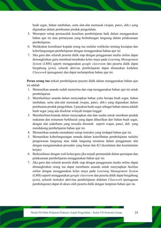 25
Modul PJJ Mata Pelajaran Prakarya Aspek Pengolahan – Kelas VII Semester Genap
buah segar, bahan tambahan, serta alat-alat memasak (wajan, panci, dsb.) yang
digunakan dalam pembuatan produk pengolahan.
5. Merespon setiap permasalah kesulitan pembelajaran baik dalam menggunakan
bahan ajar ini atau pertanyaan yang berhubungan langsung dalam pelaksanaan
pembelajaran.
6. Melakukan koordinasi kepada orang tua melalui walikelas tentang kesiapan dan
keberlangsungan pembelajaran dengan menggunakan bahan ajar ini
7. Jika guru dan seluruh peserta didik siap dengan penggunaan media online dapat
dimungkinkan guru membuat/membuka kelas maya pada Learning Management
System (LMS) seperti menggunakan google classroom dan peserta didik dapat
bergabung (join), seluruh aktivias pembelajaran dapat dimasukan kedalam
Classwork (penugasan) dan dapat melampirkan bahan ajar ini.
Peran orang tua terkait pembelajaran peserta didik dalam menggunakan bahan ajar
ini adalah
1. Memastikan ananda sudah menerima dan siap menggunakan bahan ajar ini untuk
pembelajaran.
2. Memfasilitasi ananda dalam menyiapkan bahan yaitu berupa buah segar, bahan
tambahan, serta alat-alat memasak (wajan, panci, dsb.) yang digunakan dalam
pembuatan produk pengolahan. Upayakan buah segar sebagai bahan utama adalah
buah segar yang ada disekitar wilayah tempat tinggal.
3. MemfasilitasiAnanda dalam menyiapkan alat dan media untuk membuat produk
makanan dan minuman berkhasiat yang dapat dihasilkan dari bahan buah segar,
dengan alat sederhana yang tersedia dirumah seperti wajan, panci, dsb. yang
mendukung pembelajaran bahan ajar ini.
4. Memastikan ananda memahami setiap instruksi yang terdapat bahan ajar ini.
5. Memastikan keberlangsungan ananda dalam keterlibatan pembelajaran melalui
pengawasan langsung atau tidak langsung terutama dalam penggunaan alat
dengan mengutamakan prosedur yang benar dan K3 (kesehatan dan keselamatan
kerjas)
6. Berkoodinasi dengan wali kelas/guru jika terjadi permasalah dalam persiapan dan
pelaksanaan pembelajaran menggunakan bahan ajar ini.
7. Jika guru dan seluruh peserta didik siap dengan penggunaan media online dapat
dimungkinkan orang tua dapat membantu ananda untuk menyiapkan fasilitas
online dengan menggunakan kelas maya pada Learning Management System
(LMS) seperti menggunakan google classroom dan peserta didik dapat bergabung
(join), seluruh instruksi aktivitas pembelajaran didalam Classwork (penugasan
pembelajaran) dapat di akses oleh peserta didik dengan lampiran bahan ajar ini.
 