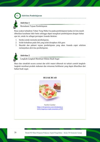 26 Modul PJJ Mata Pelajaran Prakarya Aspek Pengolahan – Kelas VII Semester Genap
C. Aktivitas Pembelajaran
Aktivitas 1
Memahami Tujuan Pembelajaran
Rasa syukur kehadiran Tuhan Yang Maha Esa pada pembelajaran kedua ini kita masih
diberikan kesehatan lahir batin sehingga dapat mengikuti pembelajaran dengan bahan
ajar ini, untuk itu sebagai persiapan Ananda lakukan:
1. berdoa untuk memulai pembelajaran,
2. Isilah kehadiran pada link yang telah disiapkan oleh guru
3. Bacalah dan pahami tujuan pembelajaran yang akan Ananda capai sebelum
melanjutkan aktivitas pembelajaran.
Aktivitas 2
Langkah-Langkah Membuat Olahan Buah Segar
Baca dan simaklah secara cermat dan teliti materi dibawah ini terkait contoh langkah-
langkah membuat produk makanan dan minuman berkhasiat yang dapat dihasilkan dari
bahan buah segar.
RUJAK BUAH
Sumber Gambar:
https://id.openrice.com/id/jakarta/a
rticle/segarnya-rujak-nusantara-a1729
 