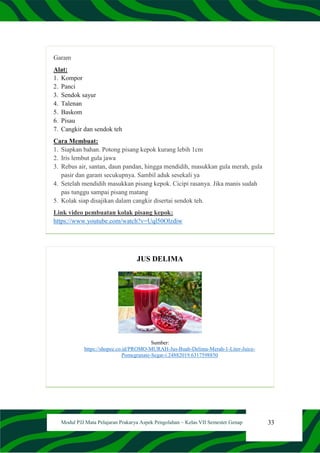 33
Modul PJJ Mata Pelajaran Prakarya Aspek Pengolahan – Kelas VII Semester Genap
Garam
Alat:
1. Kompor
2. Panci
3. Sendok sayur
4. Talenan
5. Baskom
6. Pisau
7. Cangkir dan sendok teh
Cara Membuat:
1. Siapkan bahan. Potong pisang kepok kurang lebih 1cm
2. Iris lembut gula jawa
3. Rebus air, santan, daun pandan, hingga mendidih, masukkan gula merah, gula
pasir dan garam secukupnya. Sambil aduk sesekali ya
4. Setelah mendidih masukkan pisang kepok. Cicipi rasanya. Jika manis sudah
pas tunggu sampai pisang matang
5. Kolak siap disajikan dalam cangkir disertai sendok teh.
Link video pembuatan kolak pisang kepok:
https://www.youtube.com/watch?v=Uql50Olzdiw
JUS DELIMA
Sumber:
https://shopee.co.id/PROMO-MURAH-Jus-Buah-Delima-Merah-1-Liter-Juice-
Pomegranate-Segar-i.24882019.6317598850
 