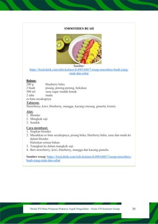 35
Modul PJJ Mata Pelajaran Prakarya Aspek Pengolahan – Kelas VII Semester Genap
SMOOTHIES BUAH
Sumber:
https://food.detik.com/info-kuliner/d-4901440/7-resep-smoothies-buah-yang-
enak-dan-sehat
Bahan:
200 g blueberry beku
2 buah pisang, potong-potong, bekukan
500 ml susu segar rendah lemak
2 sdm madu
es batu secukupnya
Taburan:
Strawberry, kiwi, blueberry, mangga, kacang cincang, granola, kismis
Alat:
1. Blender
2. Mangkuk saji
3. Sendok
Cara membuat:
1. Siapkan blender.
2. Masukkan es batu secukupnya, pisang beku, blueberry beku, susu dan madu ke
dalam blender.
Haluskan semua bahan.
3. Tuangkan ke dalam mangkuk saji.
4. Beri strawberry, kiwi, blueberry, mangga dan kacang granola.
Sumber resep: https://food.detik.com/info-kuliner/d-4901440/7-resep-smoothies-
buah-yang-enak-dan-sehat
 