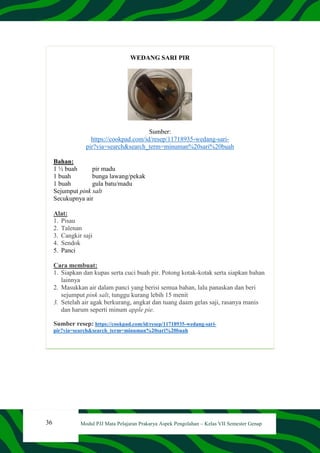 36 Modul PJJ Mata Pelajaran Prakarya Aspek Pengolahan – Kelas VII Semester Genap
WEDANG SARI PIR
Sumber:
https://cookpad.com/id/resep/11718935-wedang-sari-
pir?via=search&search_term=minuman%20sari%20buah
Bahan:
1 ½ buah pir madu
1 buah bunga lawang/pekak
1 buah gula batu/madu
Sejumput pink salt
Secukupnya air
Alat:
1. Pisau
2. Talenan
3. Cangkir saji
4. Sendok
5. Panci
Cara membuat:
1. Siapkan dan kupas serta cuci buah pir. Potong kotak-kotak serta siapkan bahan
lainnya
2. Masukkan air dalam panci yang berisi semua bahan, lalu panaskan dan beri
sejumput pink salt, tunggu kurang lebih 15 menit
3. Setelah air agak berkurang, angkat dan tuang daam gelas saji, rasanya manis
dan harum seperti minum apple pie.
Sumber resep: https://cookpad.com/id/resep/11718935-wedang-sari-
pir?via=search&search_term=minuman%20sari%20buah
 