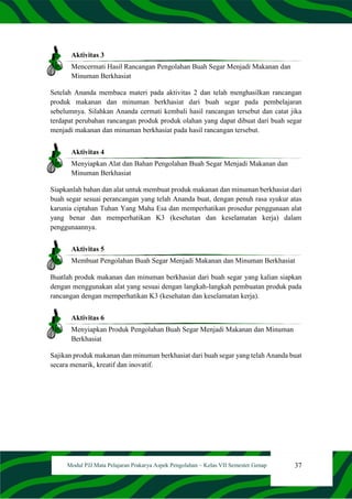 37
Modul PJJ Mata Pelajaran Prakarya Aspek Pengolahan – Kelas VII Semester Genap
Aktivitas 3
Mencermati Hasil Rancangan Pengolahan Buah Segar Menjadi Makanan dan
Minuman Berkhasiat
Setelah Ananda membaca materi pada aktivitas 2 dan telah menghasilkan rancangan
produk makanan dan minuman berkhasiat dari buah segar pada pembelajaran
sebelumnya. Silahkan Ananda cermati kembali hasil rancangan tersebut dan catat jika
terdapat perubahan rancangan produk produk olahan yang dapat dibuat dari buah segar
menjadi makanan dan minuman berkhasiat pada hasil rancangan tersebut.
Aktivitas 4
Menyiapkan Alat dan Bahan Pengolahan Buah Segar Menjadi Makanan dan
Minuman Berkhasiat
Siapkanlah bahan dan alat untuk membuat produk makanan dan minuman berkhasiat dari
buah segar sesuai perancangan yang telah Ananda buat, dengan penuh rasa syukur atas
karunia ciptahan Tuhan Yang Maha Esa dan memperhatikan prosedur penggunaan alat
yang benar dan memperhatikan K3 (kesehatan dan keselamatan kerja) dalam
penggunaannya.
Aktivitas 5
Membuat Pengolahan Buah Segar Menjadi Makanan dan Minuman Berkhasiat
Buatlah produk makanan dan minuman berkhasiat dari buah segar yang kalian siapkan
dengan menggunakan alat yang sesuai dengan langkah-langkah pembuatan produk pada
rancangan dengan memperhatikan K3 (kesehatan dan keselamatan kerja).
Aktivitas 6
Menyiapkan Produk Pengolahan Buah Segar Menjadi Makanan dan Minuman
Berkhasiat
Sajikan produk makanan dan minuman berkhasiat dari buah segar yang telah Ananda buat
secara menarik, kreatif dan inovatif.
 