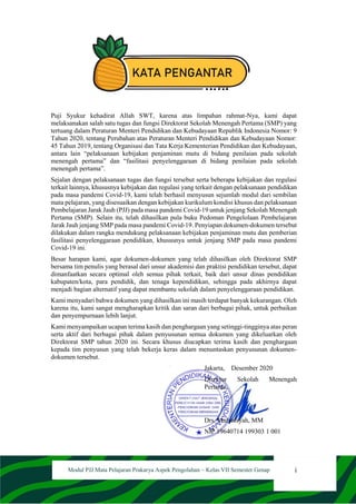 i
Modul PJJ Mata Pelajaran Prakarya Aspek Pengolahan – Kelas VII Semester Genap
KATA PENGANTAR
Puji Syukur kehadirat Allah SWT, karena atas limpahan rahmat-Nya, kami dapat
melaksanakan salah satu tugas dan fungsi Direktorat Sekolah Menengah Pertama (SMP) yang
tertuang dalam Peraturan Menteri Pendidikan dan Kebudayaan Republik Indonesia Nomor: 9
Tahun 2020, tentang Perubahan atas Peraturan Menteri Pendidikan dan Kebudayaan Nomor:
45 Tahun 2019, tentang Organisasi dan Tata Kerja Kementerian Pendidikan dan Kebudayaan,
antara lain “pelaksanaan kebijakan penjaminan mutu di bidang penilaian pada sekolah
menengah pertama” dan “fasilitasi penyelenggaraan di bidang penilaian pada sekolah
menengah pertama”.
Sejalan dengan pelaksanaan tugas dan fungsi tersebut serta beberapa kebijakan dan regulasi
terkait lainnya, khususnya kebijakan dan regulasi yang terkait dengan pelaksanaan pendidikan
pada masa pandemi Covid-19, kami telah berhasil menyusun sejumlah modul dari sembilan
mata pelajaran, yang disesuaikan dengan kebijakan kurikulum kondisi khusus dan pelaksanaan
Pembelajaran Jarak Jauh (PJJ) pada masa pandemi Covid-19 untuk jenjang Sekolah Menengah
Pertama (SMP). Selain itu, telah dihasilkan pula buku Pedoman Pengelolaan Pembelajaran
Jarak Jauh jenjang SMP pada masa pandemi Covid-19. Penyiapan dokumen-dokumen tersebut
dilakukan dalam rangka mendukung pelaksanaan kebijakan penjaminan mutu dan pemberian
fasilitasi penyelenggaraan pendidikan, khususnya untuk jenjang SMP pada masa pandemi
Covid-19 ini.
Besar harapan kami, agar dokumen-dokumen yang telah dihasilkan oleh Direktorat SMP
bersama tim penulis yang berasal dari unsur akademisi dan praktisi pendidikan tersebut, dapat
dimanfaatkan secara optimal oleh semua pihak terkait, baik dari unsur dinas pendidikan
kabupaten/kota, para pendidik, dan tenaga kependidikan, sehingga pada akhirnya dapat
menjadi bagian alternatif yang dapat membantu sekolah dalam penyelenggaraan pendidikan.
Kami menyadari bahwa dokumen yang dihasilkan ini masih terdapat banyak kekurangan. Oleh
karena itu, kami sangat mengharapkan kritik dan saran dari berbagai pihak, untuk perbaikan
dan penyempurnaan lebih lanjut.
Kami menyampaikan ucapan terima kasih dan penghargaan yang setinggi-tingginya atas peran
serta aktif dari berbagai pihak dalam penyusunan semua dokumen yang dikeluarkan oleh
Direktorat SMP tahun 2020 ini. Secara khusus diucapkan terima kasih dan penghargaan
kepada tim penyusun yang telah bekerja keras dalam menuntaskan penyusunan dokumen-
dokumen tersebut.
Jakarta, Desember 2020
Direktur Sekolah Menengah
Pertama,
Drs. Mulyatsyah, MM
NIP 19640714 199303 1 001
 