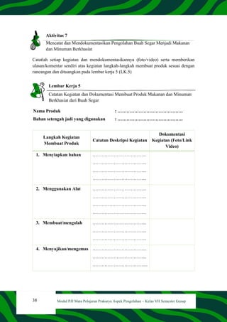 38 Modul PJJ Mata Pelajaran Prakarya Aspek Pengolahan – Kelas VII Semester Genap
Aktivitas 7
Mencatat dan Mendokumentasikan Pengolahan Buah Segar Menjadi Makanan
dan Minuman Berkhasiat
Catatlah setiap kegiatan dan mendokumentasikannya (foto/video) serta memberikan
ulasan/komentar sendiri atas kegiatan langkah-langkah membuat produk sesuai dengan
rancangan dan dituangkan pada lembar kerja 5 (LK.5)
Lembar Kerja 5
Catatan Kegiatan dan Dokumentasi Membuat Produk Makanan dan Minuman
Berkhasiat dari Buah Segar
Nama Produk : …………………………………….
Bahan setengah jadi yang digunakan : …………………………………….
Langkah Kegiatan
Membuat Produk
Catatan Deskripsi Kegiatan
Dokumentasi
Kegiatan (Foto/Link
Video)
1. Menyiapkan bahan ……………………………...
……………………………...
……………………………...
……………………………...
2. Menggunakan Alat ……………………………...
……………………………...
……………………………...
……………………………...
3. Membuat/mengolah ……………………………...
……………………………...
……………………………...
4. Menyajikan/mengemas ……………………………...
……………………………...
……………………………....
 