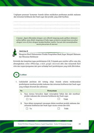 39
Modul PJJ Mata Pelajaran Prakarya Aspek Pengolahan – Kelas VII Semester Genap
Ungkapan perasaan/ komentar Ananda dalam melakukan pembuatan produk makanan
dan minuman berkhasiat dari buah segar dan produk yang telah hasilkan.
……………………………………………………………………………………………
……………………………………………………………………………………………
……………………………………………………………………………………………
……………………………………………………………………………………………
Catatan: dapat dikerjakan dengan cara diketik langsung pada aplikasi dokumen
online/offline atau ditulis langsung di buku tugas prakarya (pengiriman jawaban
dengan cara di foto) dengan memperhatikan sumber bacaan dan memanfaatkan
mesin pencarian di internet
Aktivitas 8
Mengirim Hasil Dokumentasi Produk Pengolahan Buah Segar Menjadi Makanan
dan Minuman Berkhasiat
Kirimlah dan lampirkan tugas pembelajaran (LK.5) kepada guru melalui offline atau jika
dimungkinkan online (WhatsApp, e-mail, google classroom dsb.) dan menyimak hasil
nilai dan respon/penguatan dari guru terhadap hasil pembelajaran yang telah dikirimkan.
D. Latihan
1. Lakukanlah penilaian diri tentang sikap Ananda selama melaksanakan
pembelajaran membuat produk makanan dan minuman berkhasiat dari buah segar
yang terdapat dirumah dan sekitarnya
No Pernyataan
1. Saya merasa bersyukur dapat menyiapkan bahan dan alat membuat
produk makanan dan minuman berkhasiat dari buah segar.
Ya Tidak
2. Saya dalam mengamati rancangan dalam membuat produk makanan dan
minuman berkhasiat dari buah segar secara cermat dan teliti.
Ya Tidak
 