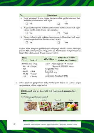 40 Modul PJJ Mata Pelajaran Prakarya Aspek Pengolahan – Kelas VII Semester Genap
No Pernyataan
3. Saya mengawali dengan berdoa dalam membuat produk makanan dan
minuman berkhasiat dari buah segar.
Ya Tidak
4. Saya membuat produk makanan dan minuman berkhasiat dari buah segar
secara mandiri tanpa dibantu oleh orang tua.
Ya Tidak
5. Saya membuat produk makanan dan minuman berkhasiat dari buah segar
sesuai dengan krativitas dan inovasi saya sendiri
Ya Tidak
Ananda dapat mengikuti pembelajaran selanjutnya apabila Ananda mendapat
predikat Baik dalam penilaian sikap, untuk itu Ananda dapat mengihitung nilai
dan predikat sikap Ananda dengan panduan berikut.
Skor:
Ya = 1 Tidak = 0
𝑵𝑰𝒍𝒂𝒊 𝑨𝒌𝒉𝒊𝒓 =
𝑱𝒖𝒎𝒍𝒂𝒉 𝒀𝒂 × 𝟏𝟎𝟎%
𝟓 (𝒔𝒌𝒐𝒓 𝒎𝒂𝒌𝒔𝒊𝒎𝒖𝒎)
Predikat nilai Sikap
80 – 100 = Sangat
Baik
60 - 80 = Baik
40 - 60 = Cukup
< 40 = Kurang
Contoh ; Ani menjawab YA 4 nomor
Menjawab TIDAK 1 nomor
Jadi predikat Ani:
4 × 100%
5
= 8
jadi predikat Ani adalah BAIK
2. Untuk penilaian pengetahuan pada pembelajaran kedua ini Ananda dapat
menjawab soal pilihan ganda berikut
Pilihlah salah satu jawaban A, B, C, D yang Ananda anggap paling
benar!
1. Perhatikan gambar dibawah ini!
Gambar 1 Gambar 2 Gambar 3 Gambar 4
 
