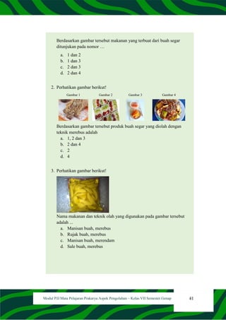 41
Modul PJJ Mata Pelajaran Prakarya Aspek Pengolahan – Kelas VII Semester Genap
Berdasarkan gambar tersebut makanan yang terbuat dari buah segar
ditunjukan pada nomor …
a. 1 dan 2
b. 1 dan 3
c. 2 dan 3
d. 2 dan 4
2. Perhatikan gambar berikut!
Gambar 1 Gambar 2 Gambar 3 Gambar 4
Berdasarkan gambar tersebut produk buah segar yang diolah dengan
teknik merebus adalah
a. 1, 2 dan 3
b. 2 dan 4
c. 2
d. 4
3. Perhatikan gambar berikut!
Nama makanan dan teknik olah yang digunakan pada gambar tersebut
adalah ...
a. Manisan buah, merebus
b. Rujak buah, merebus
c. Manisan buah, merendam
d. Sale buah, merebus
 