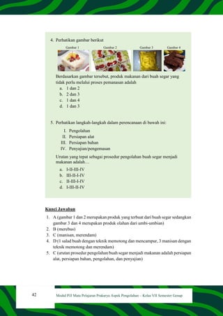 42 Modul PJJ Mata Pelajaran Prakarya Aspek Pengolahan – Kelas VII Semester Genap
4. Perhatikan gambar berikut
Gambar 1 Gambar 2 Gambar 3 Gambar 4
Berdasarkan gambar tersebut, produk makanan dari buah segar yang
tidak perlu melalui proses pemanasan adalah
a. 1 dan 2
b. 2 dan 3
c. 1 dan 4
d. 1 dan 3
5. Perhatikan langkah-langkah dalam perencanaan di bawah ini:
I. Pengolahan
II. Persiapan alat
III. Persiapan bahan
IV. Penyajian/pengemasan
Urutan yang tepat sebagai prosedur pengolahan buah segar menjadi
makanan adalah…
a. I-II-III-IV
b. III-II-I-IV
c. II-III-I-IV
d. I-III-II-IV
Kunci Jawaban
1. A (gambar 1 dan 2 merupakan produk yang terbuat dari buah segar sedangkan
gambar 3 dan 4 merupakan produk olahan dari umbi-umbian)
2. B (merebus)
3. C (manisan, merendam)
4. D (1 salad buah dengan teknik memotong dan mencampur, 3 manisan dengan
teknik memotong dan merendam)
5. C (urutan prosedur pengolahan buah segar menjadi makanan adalah persiapan
alat, persiapan bahan, pengolahan, dan penyajian)
 