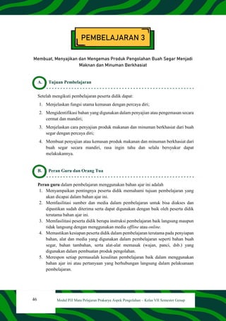 46 Modul PJJ Mata Pelajaran Prakarya Aspek Pengolahan – Kelas VII Semester Genap
PEMBELAJARAN 3
Membuat, Menyajikan dan Mengemas Produk Pengolahan Buah Segar Menjadi
Maknan dan Minuman Berkhasiat
A. Tujuan Pembelajaran
Setelah mengikuti pembelajaran peserta didik dapat:
1. Menjelaskan fungsi utama kemasan dengan percaya diri;
2. Mengidentifikasi bahan yang digunakan dalam penyajian atau pengemasan secara
cermat dan mandiri;
3. Menjelaskan cara penyajian produk makanan dan minuman berkhasiat dari buah
segar dengan percaya diri;
4. Membuat penyajian atau kemasan produk makanan dan minuman berkhasiat dari
buah segar secara mandiri, rasa ingin tahu dan selalu bersyukur dapat
melakukannya.
B. Peran Guru dan Orang Tua
Peran guru dalam pembelajaran menggunakan bahan ajar ini adalah
1. Menyampaikan pentingnya peserta didik memahami tujuan pembelajaran yang
akan dicapai dalam bahan ajar ini.
2. Memfasilitasi sumber dan media dalam pembelajaran untuk bisa diakses dan
dipastikan sudah diterima serta dapat digunakan dengan baik oleh peserta didik
terutama bahan ajar ini.
3. Memfasilitasi peserta didik berupa instruksi pembelajaran baik langsung maupun
tidak langsung dengan menggunakan media offline atau online.
4. Memastikan kesiapan peserta didik dalam pembelajaran terutama pada penyiapan
bahan, alat dan media yang digunakan dalam pembelajaran seperti bahan buah
segar, bahan tambahan, serta alat-alat memasak (wajan, panci, dsb.) yang
digunakan dalam pembuatan produk pengolahan.
5. Merespon setiap permasalah kesulitan pembelajaran baik dalam menggunakan
bahan ajar ini atau pertanyaan yang berhubungan langsung dalam pelaksanaan
pembelajaran.
 