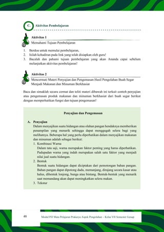48 Modul PJJ Mata Pelajaran Prakarya Aspek Pengolahan – Kelas VII Semester Genap
C. Aktivitas Pembelajaran
Aktivitas 1
Memahami Tujuan Pembelajaran
1. Berdoa untuk memulai pembelajaran,
2. Isilah kehadiran pada link yang telah disiapkan oleh guru!
3. Bacalah dan pahami tujuan pembelajaran yang akan Ananda capai sebelum
melanjutkan aktivitas pembelajaran!
Aktivitas 2
Mencermati Materi Penyajian dan Pengemasan Hasil Pengolahan Buah Segar
Menjadi Makanan dan Minuman Berkhasiat
Baca dan simaklah secara cermat dan teliti materi dibawah ini terkait contoh penyajian
atau pengemasan produk makanan dan minuman berkhasiat dari buah segar berikut
dengan memperhatikan fungsi dan tujuan pengemasan!
Penyajian dan Pengemasan
A. Penyajian
Dalam menyajikan suatu hidangan atau olahan pangan hendaknya memberikan
penampilan yang menarik sehingga dapat menggugah selera bagi yang
melihatnya. Beberapa hal yang perlu diperhatikan dalam menyajikan makanan
dan minuman adalah sebagai berikut:
1. Kombinasi Warna
Dalam tata saji, warna merupakan faktor penting yang harus diperhatikan.
Padupadan warna yang indah merupakan salah satu faktor yang menjadi
nilai jual suatu hidangan.
2. Bentuk
Bentuk suatu hidangan dapat diciptakan dari pemotongan bahan pangan.
Bahan pangan dapat dipotong dadu, memanjang, dirajang secara kasar atau
halus, dibentuk lonjong, bunga atau bintang. Bentuk-bentuk yang menarik
saat memandang akan dapat meningkatkan selera makan.
3. Tekstur
 