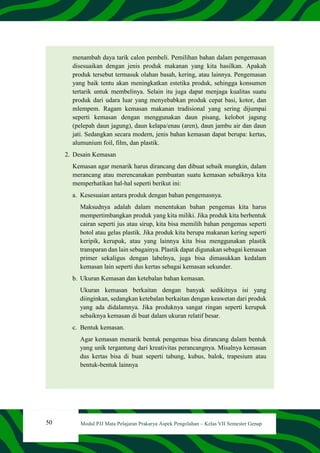 50 Modul PJJ Mata Pelajaran Prakarya Aspek Pengolahan – Kelas VII Semester Genap
menambah daya tarik calon pembeli. Pemilihan bahan dalam pengemasan
disesuaikan dengan jenis produk makanan yang kita hasilkan. Apakah
produk tersebut termasuk olahan basah, kering, atau lainnya. Pengemasan
yang baik tentu akan meningkatkan estetika produk, sehingga konsumen
tertarik untuk membelinya. Selain itu juga dapat menjaga kualitas suatu
produk dari udara luar yang menyebabkan produk cepat basi, kotor, dan
mlempem. Ragam kemasan makanan tradisional yang sering dijumpai
seperti kemasan dengan menggunakan daun pisang, kelobot jagung
(pelepah daun jagung), daun kelapa/enau (aren), daun jambu air dan daun
jati. Sedangkan secara modern, jenis bahan kemasan dapat berupa: kertas,
alumunium foil, film, dan plastik.
2. Desain Kemasan
Kemasan agar menarik harus dirancang dan dibuat sebaik mungkin, dalam
merancang atau merencanakan pembuatan suatu kemasan sebaiknya kita
memperhatikan hal-hal seperti berikut ini:
a. Kesesuaian antara produk dengan bahan pengemasnya.
Maksudnya adalah dalam menentukan bahan pengemas kita harus
mempertimbangkan produk yang kita miliki. Jika produk kita berbentuk
cairan seperti jus atau sirup, kita bisa memilih bahan pengemas seperti
botol atau gelas plastik. Jika produk kita berupa makanan kering seperti
keripik, kerupuk, atau yang lainnya kita bisa menggunakan plastik
transparan dan lain sebagainya. Plastik dapat digunakan sebagai kemasan
primer sekaligus dengan labelnya, juga bisa dimasukkan kedalam
kemasan lain seperti dus kertas sebagai kemasan sekunder.
b. Ukuran Kemasan dan ketebalan bahan kemasan.
Ukuran kemasan berkaitan dengan banyak sedikitnya isi yang
diinginkan, sedangkan ketebalan berkaitan dengan keawetan dari produk
yang ada didalamnya. Jika produknya sangat ringan seperti kerupuk
sebaiknya kemasan di buat dalam ukuran relatif besar.
c. Bentuk kemasan.
Agar kemasan menarik bentuk pengemas bisa dirancang dalam bentuk
yang unik tergantung dari kreativitas perancangnya. Misalnya kemasan
dus kertas bisa di buat seperti tabung, kubus, balok, trapesium atau
bentuk-bentuk lainnya
 