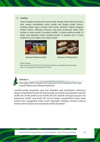 51
Modul PJJ Mata Pelajaran Prakarya Aspek Pengolahan – Kelas VII Semester Genap
C. Labeling
Label merupakan identitas dari suatu produk. Dengan adanya label, konsumen
akan mampu membedakan antara produk satu dengan produk lainnya.
Labeling adalah upaya memberi label berupa informasi singkat mengenai
produk tersebut. Beberapa informasi yang perlu dicantuman dalam label
meliputi a) nama produk, b) pembuat produk, c) alamat pembuat produk, d)
bahan yang digunakan untuk membuat produk, e) kompoisi gizi, f) masa
kadaluarsa, g) izin depkes atau instansi terkait
Kemasan Minuman Buah Kemasan Pudding Buah
Sumber Gambar:
https://topcareer.id/read/2019/12/31/18741/alasan-lambatnya-pertumbuhan-industri-kemasan
https://www.aliexpress.com/i/4000164160174.html
Aktivitas 3
Menyiapkan Bahan Penyajian dan Pengemasan Hasil Pengolahan Buah Segar
menjadi Makanan dan Minuman Berkhasiat
Amatilah produk pengolahan yang telah dihasilkan pada pembelajaran sebelumnya
dengan memperhatikan bentuk dan ukuran produk, jenis bahan yang digunakan, kekuatan
produk dan estetika produk secara mandiri dan teliti. Buatlah rancangan penyajian atau
pengemasan produk yang kreatif dan inovatif dengan memperhatikan fungsi utama
kemasan dan menggunakan bahan ramah lingkungan! Sekaligus membaca referensi
tentang materi penyajian atau pengemasan produk pengolahan!
 