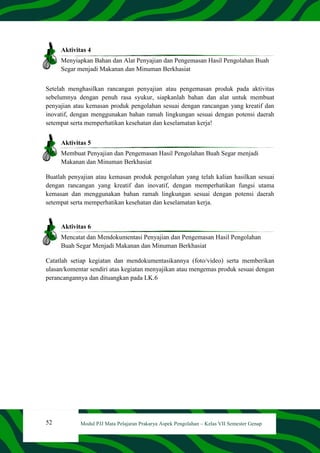 52 Modul PJJ Mata Pelajaran Prakarya Aspek Pengolahan – Kelas VII Semester Genap
Aktivitas 4
Menyiapkan Bahan dan Alat Penyajian dan Pengemasan Hasil Pengolahan Buah
Segar menjadi Makanan dan Minuman Berkhasiat
Setelah menghasilkan rancangan penyajian atau pengemasan produk pada aktivitas
sebelumnya dengan penuh rasa syukur, siapkanlah bahan dan alat untuk membuat
penyajian atau kemasan produk pengolahan sesuai dengan rancangan yang kreatif dan
inovatif, dengan menggunakan bahan ramah lingkungan sesuai dengan potensi daerah
setempat serta memperhatikan kesehatan dan keselamatan kerja!
Aktivitas 5
Membuat Penyajian dan Pengemasan Hasil Pengolahan Buah Segar menjadi
Makanan dan Minuman Berkhasiat
Buatlah penyajian atau kemasan produk pengolahan yang telah kalian hasilkan sesuai
dengan rancangan yang kreatif dan inovatif, dengan memperhatikan fungsi utama
kemasan dan menggunakan bahan ramah lingkungan sesuai dengan potensi daerah
setempat serta memperhatikan kesehatan dan keselamatan kerja.
Aktivitas 6
Mencatat dan Mendokumentasi Penyajian dan Pengemasan Hasil Pengolahan
Buah Segar Menjadi Makanan dan Minuman Berkhasiat
Catatlah setiap kegiatan dan mendokumentasikannya (foto/video) serta memberikan
ulasan/komentar sendiri atas kegiatan menyajikan atau mengemas produk sesuai dengan
perancangannya dan dituangkan pada LK.6
 