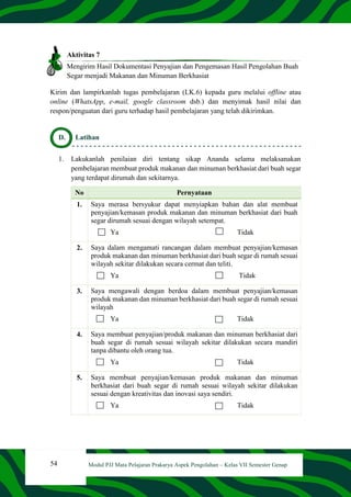 54 Modul PJJ Mata Pelajaran Prakarya Aspek Pengolahan – Kelas VII Semester Genap
Aktivitas 7
Mengirim Hasil Dokumentasi Penyajian dan Pengemasan Hasil Pengolahan Buah
Segar menjadi Makanan dan Minuman Berkhasiat
Kirim dan lampirkanlah tugas pembelajaran (LK.6) kepada guru melalui offline atau
online (WhatsApp, e-mail, google classroom dsb.) dan menyimak hasil nilai dan
respon/penguatan dari guru terhadap hasil pembelajaran yang telah dikirimkan.
D. Latihan
1. Lakukanlah penilaian diri tentang sikap Ananda selama melaksanakan
pembelajaran membuat produk makanan dan minuman berkhasiat dari buah segar
yang terdapat dirumah dan sekitarnya.
No Pernyataan
1. Saya merasa bersyukur dapat menyiapkan bahan dan alat membuat
penyajian/kemasan produk makanan dan minuman berkhasiat dari buah
segar dirumah sesuai dengan wilayah setempat.
Ya Tidak
2. Saya dalam mengamati rancangan dalam membuat penyajian/kemasan
produk makanan dan minuman berkhasiat dari buah segar di rumah sesuai
wilayah sekitar dilakukan secara cermat dan teliti.
Ya Tidak
3. Saya mengawali dengan berdoa dalam membuat penyajian/kemasan
produk makanan dan minuman berkhasiat dari buah segar di rumah sesuai
wilayah
Ya Tidak
4. Saya membuat penyajian/produk makanan dan minuman berkhasiat dari
buah segar di rumah sesuai wilayah sekitar dilakukan secara mandiri
tanpa dibantu oleh orang tua.
Ya Tidak
5. Saya membuat penyajian/kemasan produk makanan dan minuman
berkhasiat dari buah segar di rumah sesuai wilayah sekitar dilakukan
sesuai dengan kreativitas dan inovasi saya sendiri.
Ya Tidak
 