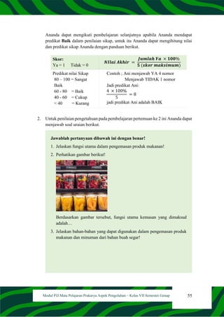 55
Modul PJJ Mata Pelajaran Prakarya Aspek Pengolahan – Kelas VII Semester Genap
Ananda dapat mengikuti pembelajaran selanjutnya apabila Ananda mendapat
predikat Baik dalam penilaian sikap, untuk itu Ananda dapat mengihitung nilai
dan predikat sikap Ananda dengan panduan berikut.
Skor:
Ya = 1 Tidak = 0
𝑵𝑰𝒍𝒂𝒊 𝑨𝒌𝒉𝒊𝒓 =
𝑱𝒖𝒎𝒍𝒂𝒉 𝒀𝒂 × 𝟏𝟎𝟎%
𝟓 (𝒔𝒌𝒐𝒓 𝒎𝒂𝒌𝒔𝒊𝒎𝒖𝒎)
Predikat nilai Sikap
80 – 100 = Sangat
Baik
60 - 80 = Baik
40 - 60 = Cukup
< 40 = Kurang
Contoh ; Ani menjawab YA 4 nomor
Menjawab TIDAK 1 nomor
Jadi predikat Ani:
4 × 100%
5
= 8
jadi predikat Ani adalah BAIK
2. Untuk penilaian pengetahuan pada pembelajaran pertemuan ke 2 ini Ananda dapat
menjawab soal uraian berikut.
Jawablah pertanyaan dibawah ini dengan benar!
1. Jelaskan fungsi utama dalam pengemasan produk makanan!
2. Perhatikan gambar berikut!
Berdasarkan gambar tersebut, fungsi utama kemasan yang dimaksud
adalah…
3. Jelaskan bahan-bahan yang dapat digunakan dalam pengemasan produk
makanan dan minuman dari bahan buah segar!
 